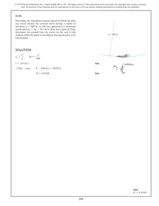 299
© 2016 Pearson Education, Inc., Upper Saddle River, NJ. All rights reserved. This material is protected under all copyright laws as they currently
exist. No portion of this material may be reproduced, in any form or by any means, without permission in writing from the publisher.
13–55.
Determine the maximum constant speed at which the pilot
can travel around the vertical curve having a radius of
curvature r = 800 m, so that he experiences a maximum
acceleration an = 8g = 78.5 ms2
. If he has a mass of 70 kg,
determine the normal force he exerts on the seat of the
airplane when the plane is traveling at this speed and is at its
lowest point.
Solution
an =
v2
r
;  78.5 =
v2
800
v = 251 ms Ans.
+ cΣFn = man;  N - 70(9.81) = 70(78.5)
N = 6.18 kN Ans.
r  800 m
Ans:
N = 6.18 kN
 