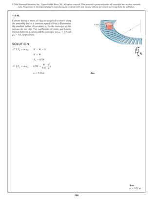 300
© 2016 Pearson Education, Inc., Upper Saddle River, NJ. All rights reserved. This material is protected under all copyright laws as they currently
exist. No portion of this material may be reproduced, in any form or by any means, without permission in writing from the publisher.
*13–56.
Cartons having a mass of 5 kg are required to move along
the assembly line at a constant speed of 8 m/s. Determine
the smallest radius of curvature, for the conveyor so the
cartons do not slip. The coefficients of static and kinetic
friction between a carton and the conveyor are and
respectively.
mk = 0.5,
ms = 0.7
r,
SOLUTION
Ans.
r = 9.32 m
;
+ ©Fn = man; 0.7W =
W
9.81
(
82
r
)
Fx = 0.7W
N = W
+ c©Fb = m ab; N - W = 0
8 m/s
ρ
Ans:
r = 9.32 m
 