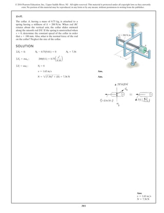 301
© 2016 Pearson Education, Inc., Upper Saddle River, NJ. All rights reserved. This material is protected under all copyright laws as they currently
exist. No portion of this material may be reproduced, in any form or by any means, without permission in writing from the publisher.
13–57.
SOLUTION
Ans.
Ans.
N = 2(7.36)2
+ (0) = 7.36 N
n = 1.63 ms
©Ft = mat ; Nt = 0
©Fn = man ; 200(0.1) = 0.75a
n2
0.10
b
©Fb = 0; Nb - 0.75(9.81) = 0 Nb = 7.36
The collar A, having a mass of 0.75 kg, is attached to a
spring having a stiffness of When rod BC
rotates about the vertical axis, the collar slides outward
along the smooth rod DE. If the spring is unstretched when
determine the constant speed of the collar in order
that Also, what is the normal force of the rod
on the collar? Neglect the size of the collar.
s = 100 mm.
s = 0,
k = 200 Nm.
k  200 N/m
s
B
A
E
C
D
Ans:
v = 1.63 ms
N = 7.36 N
 