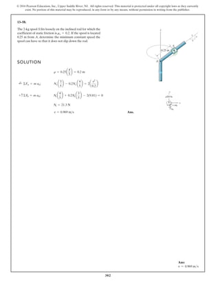 302
© 2016 Pearson Education, Inc., Upper Saddle River, NJ. All rights reserved. This material is protected under all copyright laws as they currently
exist. No portion of this material may be reproduced, in any form or by any means, without permission in writing from the publisher.
13–58.
The 2-kg spool S fits loosely on the inclined rod for which the
coefficient of static friction is If the spool is located
0.25 m from A, determine the minimum constant speed the
spool can have so that it does not slip down the rod.
ms = 0.2.
SOLUTION
Ans.
v = 0.969 ms
Ns = 21.3 N
+ c©Fb = m ab; Ns a
4
5
b + 0.2Ns a
3
5
b - 2(9.81) = 0
;
+ ©Fn = m an; Ns a
3
5
b - 0.2Ns a
4
5
b = 2a
v2
0.2
b
r = 0.25a
4
5
b = 0.2 m
z
S
A
0.25 m
3
4
5
Ans:
v = 0.969 ms
 