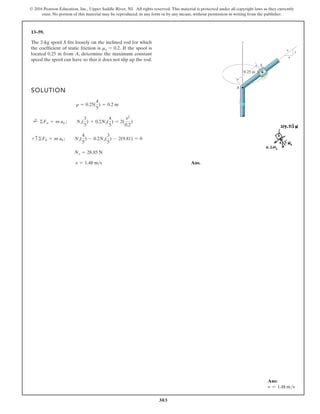 303
© 2016 Pearson Education, Inc., Upper Saddle River, NJ. All rights reserved. This material is protected under all copyright laws as they currently
exist. No portion of this material may be reproduced, in any form or by any means, without permission in writing from the publisher.
13–59.
The 2-kg spool S fits loosely on the inclined rod for which
the coefficient of static friction is If the spool is
located 0.25 m from A, determine the maximum constant
speed the spool can have so that it does not slip up the rod.
ms = 0.2.
SOLUTION
Ans.
v = 1.48 m s
Ns = 28.85 N
+ c©Fb = m ab ; Ns(
4
5
) - 0.2Ns(
3
5
) - 2(9.81) = 0
;
+ ©Fn = m an ; Ns(
3
5
) + 0.2Ns(
4
5
) = 2(
v2
0.2
)
r = 0.25(
4
5
) = 0.2 m
z
S
A
0.25 m
3
4
5
Ans:
v = 1.48 ms
 