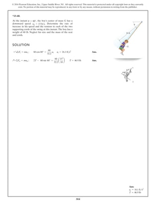 304
© 2016 Pearson Education, Inc., Upper Saddle River, NJ. All rights reserved. This material is protected under all copyright laws as they currently
exist. No portion of this material may be reproduced, in any form or by any means, without permission in writing from the publisher.
*13–60.
SOLUTION
Ans.
Ans.
Q+©Fn = man ; 2T - 60 sin 60° =
60
32.2
a
152
10
b T = 46.9 lb
+R©Ft = mat ; 60 cos 60° =
60
32.2
at at = 16.1 fts2
At the instant the boy’s center of mass G has a
downward speed Determine the rate of
increase in his speed and the tension in each of the two
supporting cords of the swing at this instant. The boy has a
weight of 60 lb. Neglect his size and the mass of the seat
and cords.
vG = 15 fts.
u = 60°,
10 ft
G
u
Ans:
at = 16.1 fts2
T = 46.9 lb
 