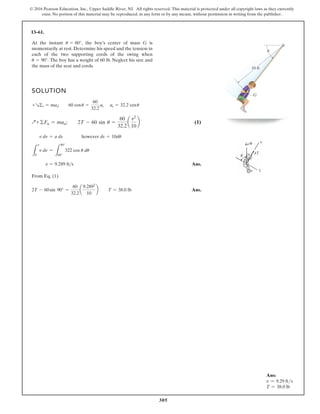 305
© 2016 Pearson Education, Inc., Upper Saddle River, NJ. All rights reserved. This material is protected under all copyright laws as they currently
exist. No portion of this material may be reproduced, in any form or by any means, without permission in writing from the publisher.
13–61.
At the instant the boy’s center of mass G is
momentarily at rest. Determine his speed and the tension in
each of the two supporting cords of the swing when
The boy has a weight of 60 lb. Neglect his size and
the mass of the seat and cords.
u = 90°.
u = 60°,
SOLUTION
(1)
Ans.
From Eq. (1)
Ans.
2T - 60sin 90° =
60
32.2
a
9.2892
10
b T = 38.0 lb
v = 9.289 fts
L
v
0
v dn =
L
90°
60°
322 cos u du
v dn = a ds however ds = 10du
Q+©Fn = man; 2T - 60 sin u =
60
32.2
a
v2
10
b
+R©t = mat; 60 cosu =
60
32.2
at at = 32.2 cosu
10 ft
G
u
Ans:
v = 9.29 fts
T = 38.0 lb
 