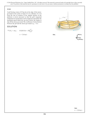 306
© 2016 Pearson Education, Inc., Upper Saddle River, NJ. All rights reserved. This material is protected under all copyright laws as they currently
exist. No portion of this material may be reproduced, in any form or by any means, without permission in writing from the publisher.
13–62.
A girl having a mass of 25 kg sits at the edge of the merry-
go-round so her center of mass G is at a distance of 1.5 m
from the axis of rotation. If the angular motion of the
platform is slowly increased so that the girl’s tangential
component of acceleration can be neglected, determine the
maximum speed which she can have before she begins to
slip off the merry-go-round.The coefficient of static friction
between the girl and the merry-go-round is ms = 0.3.
SOLUTION
Ans.
v = 2.10 ms
:
+ ©Fn = man ; 0.3(245.25) = 25(
v2
1.5
)
z
1.5 m
G
Ans:
v = 2.10 ms
 