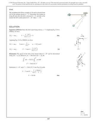307
© 2016 Pearson Education, Inc., Upper Saddle River, NJ. All rights reserved. This material is protected under all copyright laws as they currently
exist. No portion of this material may be reproduced, in any form or by any means, without permission in writing from the publisher.
13–63.
The pendulum bob has a weight of 5 lb and is released from
rest in the position shown, . Determine the tension in
string just after the bob is released, , and also at the
instant the bob reaches point , .Take .
r = 3 ft
u = 45°
D
u = 0°
BC
u = 0°
B
SOLUTION
Equation of Motion: Since the bob is just being release, .Applying Eq. 13–8 to
FBD(a), we have
Ans.
Applying Eq. 13–8 to FBD(b), we have
[1]
Kinematics: The speed of the bob at the instant when can be determined
using . However, , then .
Substitute and into Eq. [1] yields
Ans.
T = 10.6 lb
T - 5 sin 45° =
5
32.2
a
136.61
3
b
y2
= 136.61 ft2
s2
u = 45°
y2
= 136.61 ft2
s2
L
y
0
ydy = 3(32.2)
L
45°
0
cos udu
ydy = 3at du
ds = 3du
ydy = at ds
u = 45°
©Fn = man ; T - 5 sin u =
5
32.2
a
y2
3
b
©Ft = mat ; 5 cos u =
5
32.2
at at = 32.2 cos u
©Fn = man ; T =
5
32.2
a
02
3
b = 0
y = 0
C
r
B
Ans:
T = 0
T = 10.6 lb
 
