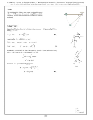 308
© 2016 Pearson Education, Inc., Upper Saddle River, NJ. All rights reserved. This material is protected under all copyright laws as they currently
exist. No portion of this material may be reproduced, in any form or by any means, without permission in writing from the publisher.
*13–64.
SOLUTION
Equation of Motion: Since the bob is just being release, .Applying Eq. 13–8 to
FBD(a), we have
Ans.
Applying Eq. 13–8 to FBD(b), we have
[1]
Kinematics:The speed of the bob at the arbitrary position can be detemined using
. However, , then .
Substitute into Eq. [1] yields
Ans.
T = 3mg sin u
T - mg sin u = ma
2gr sin u
r
b
y2
= 2gr sin u
y2
= 2gr sin u
L
y
0
ydy = gr
L
u
0
cos udu
ydy = at rdu
ds = rdu
ydy = at ds
u
©Fn = man ; T - mg sin u = ma
y2
r
b
©Ft = mat ; mg cos u = mat at = g cos u
©Fn = man ; T = ma
02
r
b = 0
y = 0
The pendulum bob B has a mass m and is released from rest
when .Determine the tension in string BC immediately
afterwards,and also at the instant the bob reaches the arbitrary
position .
u
u = 0°
C
r
B
Ans:
T = 0
T = 3mg sin u
 