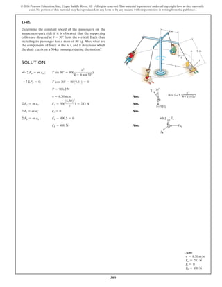 309
© 2016 Pearson Education, Inc., Upper Saddle River, NJ. All rights reserved. This material is protected under all copyright laws as they currently
exist. No portion of this material may be reproduced, in any form or by any means, without permission in writing from the publisher.
13–65.
SOLUTION
Ans.
Ans.
Ans.
Ans.
Fb = 490 N
©Fb = m ab ; Fb - 490.5 = 0
©Ft = m at; Ft = 0
©Fn = m an ; Fn = 50(
16.3022
7
) = 283 N
v = 6.30 ms
T = 906.2 N
+ c©Fb = 0; T cos 30° - 8019.812 = 0
;
+ ©Fn = m an ; T sin 30° = 80(
v2
4 + 6 sin30°
)
Determine the constant speed of the passengers on the
amusement-park ride if it is observed that the supporting
cables are directed at from the vertical. Each chair
including its passenger has a mass of 80 kg. Also, what are
the components of force in the n, t, and b directions which
the chair exerts on a 50-kg passenger during the motion?
u = 30°
6 m
4 m
n
b
t
u
Ans:
v = 6.30 ms
Fn = 283 N
Ft = 0
Fb = 490 N
 