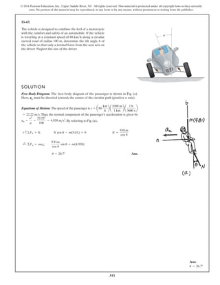 311
© 2016 Pearson Education, Inc., Upper Saddle River, NJ. All rights reserved. This material is protected under all copyright laws as they currently
exist. No portion of this material may be reproduced, in any form or by any means, without permission in writing from the publisher.
13–67.
The vehicle is designed to combine the feel of a motorcycle
with the comfort and safety of an automobile. If the vehicle
is traveling at a constant speed of 80 km h along a circular
curved road of radius 100 m, determine the tilt angle of
the vehicle so that only a normal force from the seat acts on
the driver. Neglect the size of the driver.
u
 u
SOLUTION
Free-Body Diagram: The free-body diagram of the passenger is shown in Fig. (a).
Here, an must be directed towards the center of the circular path (positive n axis).
Equations of Motion: The speed of the passenger is
. Thus, the normal component of the passenger’s acceleration is given by
. By referring to Fig. (a),
Ans.
u = 26.7°
;
+ ©Fn = man;
9.81m
cos u
sin u = m(4.938)
+ c ©Fb = 0; N cos u - m(9.81) = 0 N =
9.81m
cos u
an =
v2
r
=
22.222
100
= 4.938 ms2
= 22.22 ms
v = a80
km
h
b a
1000 m
1 km
b a
1 h
3600 s
b
Ans:
u = 26.7°
 