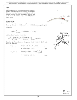312
© 2016 Pearson Education, Inc., Upper Saddle River, NJ. All rights reserved. This material is protected under all copyright laws as they currently
exist. No portion of this material may be reproduced, in any form or by any means, without permission in writing from the publisher.
*13–68.
The 0.8-Mg car travels over the hill having the shape of a
parabola. If the driver maintains a constant speed of 9 m s,
determine both the resultant normal force and the
resultant frictional force that all the wheels of the car exert
on the road at the instant it reaches point A. Neglect the
size of the car.

y
A
x
y 20 (1 )
80 m
x2
6400
SOLUTION
Geometry: Here, and . The slope angle at point
A is given by
and the radius of curvature at point A is
Equations of Motion: Here, . Applying Eq. 13–8 with and
, we have
Ans.
Ans.
N = 6729.67 N = 6.73 kN
©Fn = man; 800(9.81) cos 26.57° - N = 800a
92
223.61
b
Ff = 3509.73 N = 3.51 kN
©Ft = mat; 800(9.81) sin 26.57° - Ff = 800(0)
r = 223.61 m
u = 26.57°
at = 0
r =
[1 + (dydx)2
]32
|d2
ydx2
|
=
[1 + (-0.00625x)2
]32
|-0.00625|
2
x=80 m
= 223.61 m
tan u =
dy
dx
2
x=80 m
= -0.00625(80) u = -26.57°
u
d2
y
dx2
= -0.00625
dy
dx
= -0.00625x
Ans:
Ff = 3.51 kN
N = 6.73 kN
 