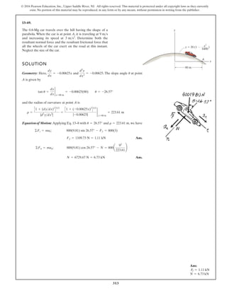 313
© 2016 Pearson Education, Inc., Upper Saddle River, NJ. All rights reserved. This material is protected under all copyright laws as they currently
exist. No portion of this material may be reproduced, in any form or by any means, without permission in writing from the publisher.
13–69.
The 0.8-Mg car travels over the hill having the shape of a
parabola. When the car is at point A, it is traveling at 9 m s
and increasing its speed at . Determine both the
resultant normal force and the resultant frictional force that
all the wheels of the car exert on the road at this instant.
Neglect the size of the car.
3 ms2

SOLUTION
Geometry: Here, and . The slope angle at point
A is given by
and the radius of curvature at point A is
Equationof Motion: Applying Eq. 13–8 with and , we have
Ans.
Ans.
N = 6729.67 N = 6.73 kN
©Fn = man; 800(9.81) cos 26.57° - N = 800a
92
223.61
≤
Ff = 1109.73 N = 1.11 kN
©Ft = mat; 800(9.81) sin 26.57° - Ff = 800(3)
r = 223.61 m
u = 26.57°
r =
C1 + (dydx)2
D32
|d2
ydx2
|
=
C1 + (-0.00625x)2
D32
|-0.00625|
2
x=80 m
= 223.61 m
tan u =
dy
dx
2
x=80 m
= -0.00625(80) u = -26.57°
u
d2
y
dx2
= -0.00625
dy
dx
= -0.00625x
y
A
x
y 20 (1 )
80 m
x2
6400
Ans:
Ff = 1.11 kN
N = 6.73 kN
 