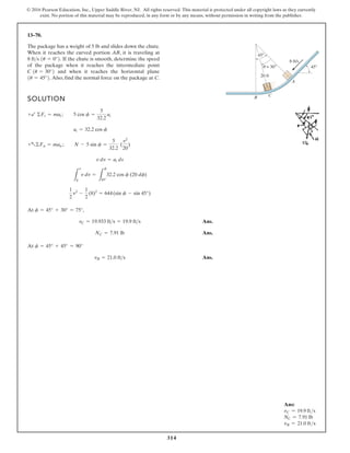314
© 2016 Pearson Education, Inc., Upper Saddle River, NJ. All rights reserved. This material is protected under all copyright laws as they currently
exist. No portion of this material may be reproduced, in any form or by any means, without permission in writing from the publisher.
13–70.
SOLUTION
At ,
Ans.
Ans.
At
Ans.
vB = 21.0 ft s
f = 45° + 45° = 90°
NC = 7.91 lb
vC = 19.933 fts = 19.9 fts
f = 45° + 30° = 75°
1
2
v2
-
1
2
(8)2
= 644(sin f - sin 45°)
L
v
g
v dv =
L
f
45°
32.2 cos f (20 df)
v dv = at ds
+a©Fn = man ; N - 5 sin f =
5
32.2
(
v2
20
)
at = 32.2 cos f
+b ©Ft = mat; 5 cos f =
5
32.2
at
The package has a weight of 5 lb and slides down the chute.
When it reaches the curved portion AB, it is traveling at
If the chute is smooth, determine the speed
of the package when it reaches the intermediate point
and when it reaches the horizontal plane
Also, find the normal force on the package at C.
1u = 45°2.
C 1u = 30°2
1u = 0°2.
8 fts
20 ft
45°
45°
= 30°
θ
B
A
8 ft/s
C
Ans:
vC = 19.9 fts
NC = 7.91 lb
vB = 21.0 fts
 