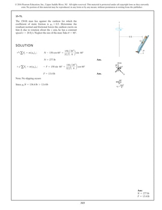 315
© 2016 Pearson Education, Inc., Upper Saddle River, NJ. All rights reserved. This material is protected under all copyright laws as they currently
exist. No portion of this material may be reproduced, in any form or by any means, without permission in writing from the publisher.
Ans:
N = 277 lb
F = 13.4 lb
13–71.
SOLUTION
Ans.
Ans.
Note: No slipping occurs
Since msN = 138.4 lb 7 13.4 lb
F = 13.4 lb
+ baFx = m1an2x ; - F + 150 sin 60° =
150
32.2
a
202
8
b cos 60°
N = 277 lb
+aaFy = m1an2y ; N - 150 cos 60° =
150
32.2
a
202
8
b sin 60°
The 150-lb man lies against the cushion for which the
coefficient of static friction is Determine the
resultant normal and frictional forces the cushion exerts on
him if, due to rotation about the z axis, he has a constant
speed Neglect the size of the man.Take u = 60°.
v = 20 fts.
ms = 0.5.
z
G
8 ft
u
 