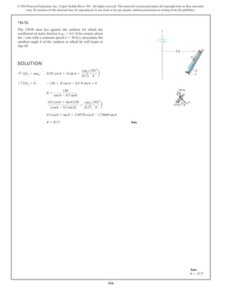 316
© 2016 Pearson Education, Inc., Upper Saddle River, NJ. All rights reserved. This material is protected under all copyright laws as they currently
exist. No portion of this material may be reproduced, in any form or by any means, without permission in writing from the publisher.
*13–72.
The 150-lb man lies against the cushion for which the
coefficient of static friction is If he rotates about
the z axis with a constant speed determine the
smallest angle of the cushion at which he will begin to
slip off.
u
v = 30 fts,
ms = 0.5.
SOLUTION
Ans.
u = 47.5°
0.5 cosu + sin u = 3.49378 cos u - 1.74689 sin u
10.5 cosu + sin u2150
1cosu - 0.5 sin u2
=
150
32.2
a
13022
8
b
N =
150
cos u - 0.5 sinu
+ c©Fb = 0; - 150 + N cos u - 0.5 N sin u = 0
;
+ ©Fn = man; 0.5N cos u + N sin u =
150
32.2
a
13022
8
b
z
G
8 ft
u
Ans:
u = 47.5°
 