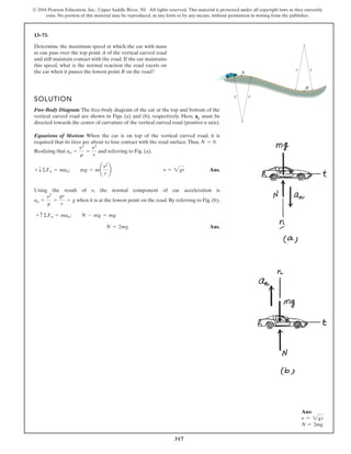 317
© 2016 Pearson Education, Inc., Upper Saddle River, NJ. All rights reserved. This material is protected under all copyright laws as they currently
exist. No portion of this material may be reproduced, in any form or by any means, without permission in writing from the publisher.
13–73.
Determine the maximum speed at which the car with mass
m can pass over the top point A of the vertical curved road
and still maintain contact with the road. If the car maintains
this speed, what is the normal reaction the road exerts on
the car when it passes the lowest point B on the road? r r
r r
A
B
SOLUTION
Free-Body Diagram: The free-body diagram of the car at the top and bottom of the
vertical curved road are shown in Figs. (a) and (b), respectively. Here, an must be
directed towards the center of curvature of the vertical curved road (positive n axis).
Equations of Motion: When the car is on top of the vertical curved road, it is
required that its tires are about to lose contact with the road surface.Thus, .
Realizing that and referring to Fig. (a),
Ans.
Using the result of , the normal component of car acceleration is
when it is at the lowest point on the road. By referring to Fig. (b),
Ans.
N = 2mg
+ c ©Fn = man; N - mg = mg
an =
v2
r
=
gr
r
= g
v
+ T©Fn = man; mg = m¢
v2
r
≤ v = 2gr
an =
v2
r
=
v2
r
N = 0
Ans:
v = 2gr
N = 2mg
 