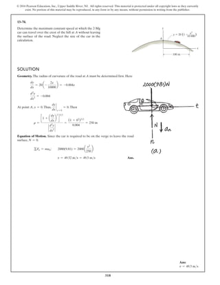 318
© 2016 Pearson Education, Inc., Upper Saddle River, NJ. All rights reserved. This material is protected under all copyright laws as they currently
exist. No portion of this material may be reproduced, in any form or by any means, without permission in writing from the publisher.
Ans:
v = 49.5 ms
Solution
Geometry. The radius of curvature of the road at A must be determined first. Here
dy
dx
= 20 a-
2x
10000
b = -0.004x
d2
y
dx2
= -0.004
At point A, x = 0.Thus,
dy
dx
`
x = 0
= 0.Then
r =
c 1 + a
dy
dx
b
2
d
32
`
d2
y
dx2
`
=
(1 + 02
)32
0.004
= 250 m
Equation of Motion. Since the car is required to be on the verge to leave the road
surface, N = 0.
gFn = man;  2000(9.81) = 2000a
v2
250
b
v = 49.52 ms = 49.5 ms Ans.
13–74.
Determine the maximum constant speed at which the 2-Mg
car can travel over the crest of the hill at A without leaving
the surface of the road. Neglect the size of the car in the
calculation.
y
A
x
y  20 (1  )
100 m
x2
10 000
 
