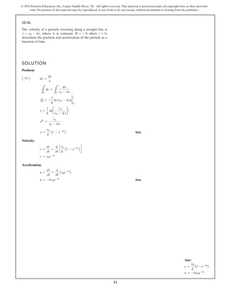 31
© 2016 Pearson Education, Inc., Upper Saddle River, NJ. All rights reserved. This material is protected under all copyright laws as they currently
exist. No portion of this material may be reproduced, in any form or by any means, without permission in writing from the publisher.
12–31.
The velocity of a particle traveling along a straight line is
, where k is constant. If when ,
determine the position and acceleration of the particle as a
function of time.
t = 0
s = 0
v = v0 - ks
SOLUTION
Position:
Ans.
Velocity:
Acceleration:
Ans.
a = -kv0e-kt
a =
dv
dt
=
d
dt
Av0e-kt
B
v = v0e-kt
v =
ds
dt
=
d
dt
c
v0
k
A1 - e-kt
B d
s =
v0
k
A1 - e-kt
B
ekt
=
v0
v0 - ks
t =
1
k
ln¢
v0
v0 - ks
≤
tt
0 = -
1
k
ln (v0 - ks) 2
s
0
L
t
0
dt =
L
s
0
ds
v0 - ks
A :
+ B dt =
ds
y
Ans:
s =
v0
k
(1 - e-kt
)
a = -kv0e-kt
 