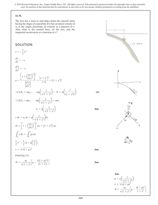 319
© 2016 Pearson Education, Inc., Upper Saddle River, NJ. All rights reserved. This material is protected under all copyright laws as they currently
exist. No portion of this material may be reproduced, in any form or by any means, without permission in writing from the publisher.
13–75.
The box has a mass m and slides down the smooth chute
having the shape of a parabola. If it has an initial velocity of
at the origin, determine its velocity as a function of x.
Also, what is the normal force on the box, and the
tangential acceleration as a function of x?
v0
SOLUTION
(1)
Ans.
Ans.
From Eq. (1):
Ans.
N =
m
1 + x2
g -
(v2
0 + gx2
)
(1 + x2
)
v = 2v2
0 + gx2
1
2
v2
-
1
2
v2
0 = ga
x2
2
b
L
v
v0
v dv =
L
x
0
gx dx
ds = B1 + a
dy
dx
b
2
R
1
2
dx = A1 + x2
B
1
2 dx
v dv = at ds = g¢
x
21 + x2
≤ds
at = g¢
x
21 + x2
≤
+R©Ft = mat ; mg¢
x
21 + x2
≤ = mat
+b©Fn = man ; mg¢
1
21 + x2
≤ - N = m¢
v2
(1 + x2
)
3
2
≤
r =
B1 + a
dy
dx
b
2
R
3
2
2
d2
y
dx2
2
=
C1 + x2
D
3
2
|-1|
= A1 + x2
B
3
2
d2
y
dx2
= -1
dy
dx
= -x
x = -
1
2
x2
y
x
x
y = – 0.5 x2
Ans:
at = g a
x
21 + x2
b
v = 2v2
0 + gx2
N =
m
21 + x2
c g -
v2
0 + gx2
1 + x2
d
 