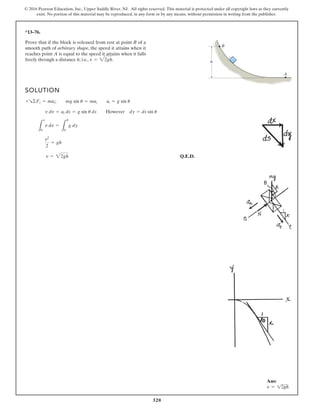 320
© 2016 Pearson Education, Inc., Upper Saddle River, NJ. All rights reserved. This material is protected under all copyright laws as they currently
exist. No portion of this material may be reproduced, in any form or by any means, without permission in writing from the publisher.
*13–76.
Prove that if the block is released from rest at point B of a
smooth path of arbitrary shape, the speed it attains when it
reaches point A is equal to the speed it attains when it falls
freely through a distance h; i.e., v = 22gh.
SOLUTION
Q.E.D.
v = 22gh
v2
2
= gh
L
v
0
v dv =
L
h
0
g dy
v dv = at ds = g sin u ds However dy = ds sin u
+R©Ft = mat; mg sin u = mat at = g sin u
A
B
h
Ans:
v = 12gh
 