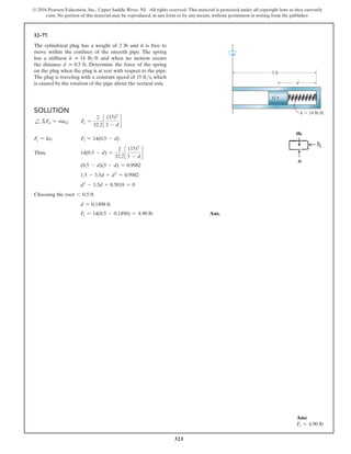 321
© 2016 Pearson Education, Inc., Upper Saddle River, NJ. All rights reserved. This material is protected under all copyright laws as they currently
exist. No portion of this material may be reproduced, in any form or by any means, without permission in writing from the publisher.
Ans:
Fs = 4.90 lb
Solution
d
+ ΣFn = man;   
Fs =
2
32.2
c
(15)2
3 - d
d
Fs = ks;      Fs = 14(0.5 - d)
Thus, 14(0.5 - d) =
2
32.2
c
(15)2
3 - d
d
(0.5 - d)(3 - d) = 0.9982
1.5 - 3.5d + d2
= 0.9982
d2
- 3.5d + 0.5018 = 0
Choosing the root 6 0.5 ft
d = 0.1498 ft
Fs = 14(0.5 - 0.1498) = 4.90 lb Ans.
12–77.
The cylindrical plug has a weight of 2 lb and it is free to
move within the confines of the smooth pipe. The spring
has a stiffness k = 14 lbft and when no motion occurs
the distance d = 0.5 ft. Determine the force of the spring
on the plug when the plug is at rest with respect to the pipe.
The plug is traveling with a constant speed of 15 fts, which
is caused by the rotation of the pipe about the vertical axis.
3 ft
d
k  14 lb/ft
G
 