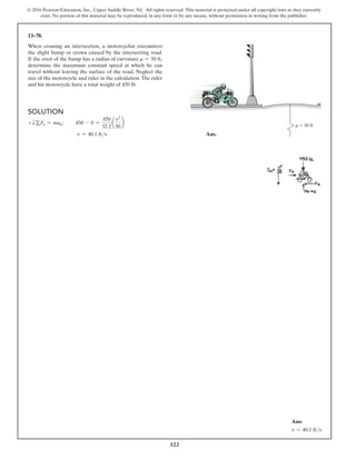 322
© 2016 Pearson Education, Inc., Upper Saddle River, NJ. All rights reserved. This material is protected under all copyright laws as they currently
exist. No portion of this material may be reproduced, in any form or by any means, without permission in writing from the publisher.
13–78.
When crossing an intersection, a motorcyclist encounters
the slight bump or crown caused by the intersecting road.
If the crest of the bump has a radius of curvature r = 50 ft,
determine the maximum constant speed at which he can
travel without leaving the surface of the road. Neglect the
size of the motorcycle and rider in the calculation.The rider
and his motorcycle have a total weight of 450 lb.
Ans:
v = 40.1 fts
Solution
+T gFn = man;   450 - 0 =
450
32.2
a
v2
50
b
            v = 40.1 fts Ans.
r  50 ft
 