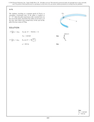 323
© 2016 Pearson Education, Inc., Upper Saddle River, NJ. All rights reserved. This material is protected under all copyright laws as they currently
exist. No portion of this material may be reproduced, in any form or by any means, without permission in writing from the publisher.
13–79.
The airplane, traveling at a constant speed of is
executing a horizontal turn. If the plane is banked at
when the pilot experiences only a normal force on
the seat of the plane, determine the radius of curvature of
the turn. Also, what is the normal force of the seat on the
pilot if he has a mass of 70 kg.
r
u = 15°,
50 ms,
SOLUTION
Ans.
Ans.
r = 68.3 m
;
+
aFn = man; NP cos 15° = 70a
502
r
b
NP = 2.65 kN
+c a Fb = mab; NP sin 15° - 7019.812 = 0
u
r
Ans:
NP = 2.65 kN
r = 68.3 m
 
