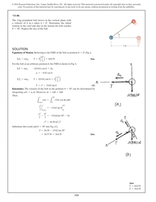 324
© 2016 Pearson Education, Inc., Upper Saddle River, NJ. All rights reserved. This material is protected under all copyright laws as they currently
exist. No portion of this material may be reproduced, in any form or by any means, without permission in writing from the publisher.
*13–80.
The 2-kg pendulum bob moves in the vertical plane with
a velocity of 8 ms when u = 0°. Determine the initial
tension in the cord and also at the instant the bob reaches
u = 30°. Neglect the size of the bob.
2 m

Solution
Equations of Motion. Referring to the FBD of the bob at position u = 0°, Fig. a,
  ΣFn = man;  T = 2a
82
2
b = 64.0 N Ans.
For the bob at an arbitrary position u, the FBD is shown in Fig. b.
  ΣFt = mat;  -2(9.81) cos u = 2at
at = -9.81 cos u
  ΣFn = man;  T + 2(9.81) sin u = 2a
v2
2
b
T = v2
- 19.62 sin u (1)
Kinematics. The velocity of the bob at the position u = 30° can be determined by
integrating vdv = at ds. However, ds = rdu = 2du.
Then,
L
v
8 ms
vdv =
L
30°
0°
-9.81 cos u(zdu)
v2
2
`
v
8 ms
= -19.62 sin u `
30°
0°
v2
2
-
82
2
= -19.62(sin 30° - 0)
v2
= 44.38 m2
s2
Substitute this result and u = 30° into Eq. (1),
T = 44.38 - 19.62 sin 30°
= 34.57 N = 34.6 N Ans.
Ans:
T = 64.0 N
T = 34.6 N
 