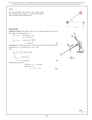325
© 2016 Pearson Education, Inc., Upper Saddle River, NJ. All rights reserved. This material is protected under all copyright laws as they currently
exist. No portion of this material may be reproduced, in any form or by any means, without permission in writing from the publisher.
Ans:
u = 37.7°
Solution
Equation of Motion. The FBD of the bob at an arbitrary position u is shown in
Fig. a. Here, it is required that T = 0.
ΣFt = mat;  -2(9.81) cos u = 2at
at = -9.81 cos u
ΣFn = man;  2(9.81) sin u = 2a
v2
2
b
v2
= 19.62 sin u (1)
Kinematics. The velocity of the bob at an arbitrary position u can be determined by
integrating vdv = at ds. However, ds = rdu = 2du.
Then
L
6 ms
vdv =
L
u
0°
-9.81 cos u(2du)
v2
2
`
6 ms
= -19.62 sin u `
u
0°
v2
= 36 - 39.24 sin u (2)
Equating Eqs. (1) and (2)
19.62 sin u = 36 - 39.24 sin u
58.86 sin u = 36
u = 37.71° = 37.7° Ans.
13–81.
The 2-kg pendulum bob moves in the vertical plane
with a velocity of 6 ms when u = 0°. Determine the angle u
where the tension in the cord becomes zero.
2 m

v
v
 