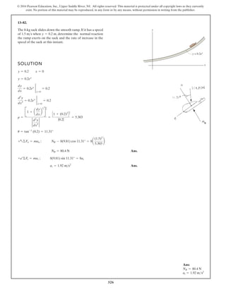 326
© 2016 Pearson Education, Inc., Upper Saddle River, NJ. All rights reserved. This material is protected under all copyright laws as they currently
exist. No portion of this material may be reproduced, in any form or by any means, without permission in writing from the publisher.
13–82.
SOLUTION
Ans.
Ans.
at = 1.92 m s2
+b©Ft = mat ; 8(9.81) sin 11.31° = 8at
NB = 80.4 N
+a©Fn = man ; NB - 8(9.81) cos 11.31° = 8a
(1.5)2
5.303
b
u = tan-1
(0.2) = 11.31°
r =
B1 + a
dy
dx
b
2
R
3
2
2
d2
y
dx2
2
=
C1 + (0.2)2
D
3
2
|0.2|
= 5.303
d2
y
dx2
= 0.2ex 2
x=0
= 0.2
dy
dx
= 0.2ex 2
x=0
= 0.2
y = 0.2ex
y = 0.2 x = 0
The 8-kg sack slides down the smooth ramp. If it has a speed
of when , determine the normal reaction
the ramp exerts on the sack and the rate of increase in the
speed of the sack at this instant.
y = 0.2 m
1.5 ms
y
x
y = 0.2ex
Ans:
NB = 80.4 N
at = 1.92 ms2
 