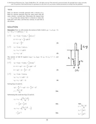 32
© 2016 Pearson Education, Inc., Upper Saddle River, NJ. All rights reserved. This material is protected under all copyright laws as they currently
exist. No portion of this material may be reproduced, in any form or by any means, without permission in writing from the publisher.
*12–32.
SOLUTION
Kinematics: First, we will consider the motion of ball A with , ,
, , and .
(1)
(2)
The motion of ball B requires , , , , and
.
(3)
(4)
Solving Eqs. (1) and (3),
Ans.
Substituting this result into Eqs. (2) and (4),
Ans.
Ans.
=
1
2
gt c
vB = v0 - ga
2v0 + gt
2g
- tb
= -
1
2
gt =
1
2
gtT
vA = v0 - ga
2v0 + gt
2g
b
t¿ =
2v0 + gt
2g
v0t¿ -
g
2
t¿2
= v0(t¿ - t) -
g
2
(t¿ - t)2
vB = v0 - g(t¿ - t)
vB = v0 + (-g)(t¿ - t)
A + c B vB = (vB)0 + (ac)B tB
h = v0(t¿ - t) -
g
2
(t¿ - t)2
h = 0 + v0(t¿ - t) +
1
2
(-g)(t¿ - t)2
A + c B sB = (sB)0 + (vB)0tB +
1
2
(ac)BtB
2
(ac)B = -g
tB = t¿ - t
sB = h
(sB)0 = 0
(vB)0 = v0
vA = v0 - gt¿
vA = v0 + (-g)(t¿)
A + c B vA = (vA)0 + (ac)A tA
h = v0t¿ -
g
2
t¿2
h = 0 + v0t¿ +
1
2
(-g)(t¿)2
A + c B sA = (sA)0 + (vA)0tA +
1
2
(ac)A tA
2
(ac)A = -g
tA = t¿
sA = h
(sA)0 = 0
(vA)0 = v0
Ball A is thrown vertically upwards with a velocity of .
Ball B is thrown upwards from the same point with the
same velocity t seconds later. Determine the elapsed time
from the instant ball A is thrown to when the
balls pass each other, and find the velocity of each ball at
this instant.
t 6 2v0g
v0
Ans:
t=
=
2v0 + gt
2g
vA =
1
2
gt T
vB =
1
2
gt c
 