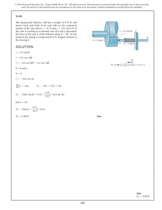 329
© 2016 Pearson Education, Inc., Upper Saddle River, NJ. All rights reserved. This material is protected under all copyright laws as they currently
exist. No portion of this material may be reproduced, in any form or by any means, without permission in writing from the publisher.
13–85.
SOLUTION
For ,
Ans.
FA = 4.46 lb
FA - 12(0.4) =
0.75
32.2
(-14.4)
u = 45°
FA - 12(0.1sin2u + 0.3) =
0.75
32.2
(-14.4 sin 2u)
aFz = maz; FA - 12(z + 0.3) = mz
$
z
$
= -14.4 sin 2u
u
##
= 0
u
#
= 6 rads
z
$
= -0.4 sin 2uu
# 2
+ 0.2 cos 2uu
$
z
#
= 0.2 cos 2uu
#
z = 0.1 sin2u
The spring-held follower AB has a weight of 0.75 lb and
moves back and forth as its end rolls on the contoured
surface of the cam, where and If
the cam is rotating at a constant rate of determine
the force at the end A of the follower when In this
position the spring is compressed 0.4 ft. Neglect friction at
the bearing C.
u = 90°.
6 rads,
z = 10.1 sin u2 ft.
r = 0.2 ft
z
z  0.1 sin 2u
0.2 ft
k  12 lb/ft
A
C
B
u  6 rad/s
·
Ans:
FA = 4.46 lb
 