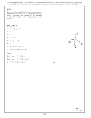 330
© 2016 Pearson Education, Inc., Upper Saddle River, NJ. All rights reserved. This material is protected under all copyright laws as they currently
exist. No portion of this material may be reproduced, in any form or by any means, without permission in writing from the publisher.
13–86.
Determine the magnitude of the resultant force acting on a
5-kg particle at the instant , if the particle is moving
along a horizontal path defined by the equations
and rad, where t is in
seconds.
u = (1.5t2
- 6t)
r = (2t + 10) m
t = 2 s
SOLUTION
Hence,
Ans.
F = 2(Fr)2
+ (Fu)2
= 210 N
©Fu = mau; Fu = 5(42) = 210 N
©Fr = mar; Fr = 5(0) = 0
au = ru
$
+ 2r
#
u
#
= 14(3) + 0 = 42
ar = r
$
- ru
# 2
= 0 - 0 = 0
u
$
= 3
u
#
= 3t - 6 t=2 s = 0
u = 1.5t2
- 6t
r
$
= 0
r
#
= 2
r = 2t + 10|t=2 s = 14
Ans:
F = 210 N
 