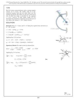 332
© 2016 Pearson Education, Inc., Upper Saddle River, NJ. All rights reserved. This material is protected under all copyright laws as they currently
exist. No portion of this material may be reproduced, in any form or by any means, without permission in writing from the publisher.
*13–88.
SOLUTION
Kinematic: Here, and . Taking the required time derivatives at
, we have
Applying Eqs. 12–29, we have
Equation of Motion: The angle must be obtained first.
Applying Eq. 13–9, we have
Ans.
FOA = 0.605 lb
aFu = mau ; FOA + 2.773 sin 19.11° =
0.75
32.2
(64.952)
N = 2.773 lb = 2.77 lb
aFr = mar ; -N cos 19.11° =
0.75
32.2
(-112.5)
tan c =
r
drdu
=
1.5(2 - cos u)
1.5 sin u
2
u=120°
= 2.8867 c = 70.89°
c
au = ru
$
+ 2r
#
u
#
= 3.75(0) + 2(6.495)(5) = 64.952 fts2
ar = r
$
- ru
# 2
= -18.75 - 3.75(52
) = -112.5 fts2
r
$
= 1.5(sin uu
$
+ cos uu
# 2
)|u=120° = -18.75 fts2
r
#
= 1.5 sin uu
#
|u=120° = 6.495 fts
r = 1.5(2 - cos u)|u=120° = 3.75 ft
u = 120°
u
$
= 0
u
#
= 5 rads
Rod OA rotates counterclockwise with a constant angular
velocity of The double collar B is pin-
connected together such that one collar slides over the
rotating rod and the other slides over the horizontal curved
rod, of which the shape is described by the equation
If both collars weigh 0.75 lb,
determine the normal force which the curved rod exerts on
one collar at the instant Neglect friction.
u = 120°.
r = 1.512 - cos u2 ft.
u
#
= 5 rads.
r
O
r = 1.5 (2 – cos ) ft.
= 5 rad/s
·
B
A
Ans:
N = 2.77 lb
 