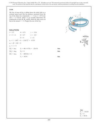 333
© 2016 Pearson Education, Inc., Upper Saddle River, NJ. All rights reserved. This material is protected under all copyright laws as they currently
exist. No portion of this material may be reproduced, in any form or by any means, without permission in writing from the publisher.
Ans:
Fr = -29.4 N
Fu = 0
Fz = 392 N
Solution
r = 1.5 u = 0.7t z = -0.5t
r
#
= r
$
= 0 u
#
= 0.7 z
#
= -0.5
u
$
= 0 z
$
= 0
ar = r
$
- r(u
#
)2
= 0 - 1.5(0.7)2
= -0.735
au = ru
$
+ 2r
#
u
#
= 0
az = z
$
= 0
ΣFr = mar; Fr = 40(-0.735) = -29.4 N Ans.
ΣFu = mau; Fu = 0 Ans.
ΣFz = maz; Fz - 40(9.81) = 0
Fz = 392 N Ans.
13–89.
The boy of mass 40 kg is sliding down the spiral slide at a
constant speed such that his position, measured from the
top of the chute, has components r = 1.5 m, u = (0.7t) rad,
and z = (-0.5t) m, where t is in seconds. Determine the
components of force Fr, Fu, and Fz which the slide exerts on
him at the instant t = 2 s. Neglect the size of the boy.
z
z
r  1.5 m
u
 