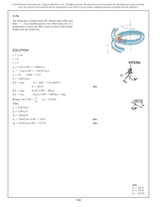 334
© 2016 Pearson Education, Inc., Upper Saddle River, NJ. All rights reserved. This material is protected under all copyright laws as they currently
exist. No portion of this material may be reproduced, in any form or by any means, without permission in writing from the publisher.
Ans:
Fr = 102 N
Fz = 375 N
Fu = 79.7 N
13–90.
The 40-kg boy is sliding down the smooth spiral slide such
that z = -2 ms and his speed is 2 ms.Determine the r, u,z
components of force the slide exerts on him at this instant.
Neglect the size of the boy.
Solution
r = 1.5 m
r
#
= 0
r
$
= 0
vu = 2 cos 11.98° = 1.9564 ms
vz = -2 sin 11.98° = -0.41517 ms
vu = ru
#
;  1.9564 = 1.5 u
#
u
#
= 1.3043 rads
ΣFr = mar; -Fr = 40(0 - 1.5(1.3043)2
)
Fr = 102 N Ans.
ΣFu = mau; Nb sin 11.98° = 40(au)
ΣFz = maz; -Nb cos 11.98° + 40(9.81) = 40az
Require tan 11.98° =
az
au
,  au = 4.7123az
Thus,
az = 0.423 ms2
au = 1.99 ms2
Nb = 383.85 N
Nz = 383.85 cos 11.98° = 375 N Ans.
Nu = 383.85 sin 11.98° = 79.7 N Ans.
z
z
r  1.5 m
u
 