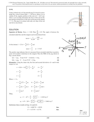 335
© 2016 Pearson Education, Inc., Upper Saddle River, NJ. All rights reserved. This material is protected under all copyright laws as they currently
exist. No portion of this material may be reproduced, in any form or by any means, without permission in writing from the publisher.
13–91.
Using a forked rod, a 0.5-kg smooth peg P is forced to move
along the vertical slotted path r = (0.5u) m, where u is in
radians. If the angular position of the arm is u = (p
8t2
) rad,
where t is in seconds, determine the force of the rod on the
peg and the normal force of the slot on the peg at the instant
t = 2 s. The peg is in contact with only one edge of the rod
and slot at any instant.
Ans:
N = 4.90 N
F = 4.17 N
r
P
r  (0.5 ) m


Solution
Equation of Motion. Here, r = 0.5u. Then
dr
du
= 0.5. The angle c between the
extended radial line and the tangent can be determined from
tan c =
r
drdu
=
0.5u
0.5
= u
At the instant t = 25, u =
p
8
(22
) =
p
2
rad
tan c =
p
2
  c = 57.52°
The positive sign indicates that c is measured from extended radial line in positive
sense of u (counter clockwise) to the tangent. Then the FBD of the peg shown in
Fig. a can be drawn.
  ΣFr = mar; N sin 57.52° - 0.5(9.81) = 0.5ar (1)
  ΣFu = mau; F - N cos 57.52° = 0.5au (2)
Kinematics. Using the chain rule, the first and second derivatives of r and u with
respect to t are
r = 0.5u = 0.5a
p
8
t2
b =
p
16
t2
   u =
p
8
t2
r
#
=
p
8
t u
#
=
p
4
t
r
$
=
p
8
u
$
=
p
4
When t = 2 s,
r =
p
16
(22
) =
p
4
m u =
p
8
(22
) =
p
2
rad
r
#
=
p
8
(2) =
p
4
ms u
#
=
p
4
(2) =
p
2
rads
r
$
=
p
8
ms2
u
$
=
p
4
rads2
Thus,
ar = r
#
#
- ru
#2
=
p
8
-
p
4
a
p
2
b
2
= -1.5452 ms2
au = ru
$
+ 2r
#
u
#
=
p
4
a
p
4
b + 2a
p
4
ba
p
2
b = 3.0843 ms2
Substitute these results in Eqs. (1) and (2)
N = 4.8987 N = 4.90 N Ans.
F = 4.173 N = 4.17 N Ans.
 