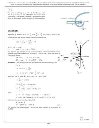 336
© 2016 Pearson Education, Inc., Upper Saddle River, NJ. All rights reserved. This material is protected under all copyright laws as they currently
exist. No portion of this material may be reproduced, in any form or by any means, without permission in writing from the publisher.
*13–92.
The arm is rotating at a rate of u
#
= 4 rads when
u
$
= 3 rads2
and u = 180°. Determine the force it must
exert on the 0.5-kg smooth cylinder if it is confined to move
along the slotted path.Motion occurs in the horizontal plane.
Solution
Equation of Motion. Here, r =
2
u
. Then
dr
du
= -
2
u2
. The angle c between the
extended radial line and the tangent can be determined from
tan c =
r
drdu
=
2u
-2u2
= -u
At u = 180° = p rad,
tan c = -p  c = -72.34°
The negative sign indicates that c is measured from extended radial line in the
negative sense of u (clockwise) to the tangent. Then, the FBD of the peg shown in
Fig. a can be drawn.
ΣFr = mar;  -N sin 72.34° = 0.5ar (1)
ΣFu = mau;  F - N cos 72.34° = 0.5au (2)
Kinematics. Using the chain rule, the first and second time derivatives of r are
r = 2u-1
r
#
= -2u-2
#
u = -a
2
u2
b
#
u
r̈ = -2(-2u-3
#
u2
+ u-2
ü ) =
2
u3
(2u
.
2
- uü)
When u = 180° = p rad, u
#
= 4 rads and ü = 3 rads2
.Thus
r =
2
p
m = 0.6366 m
#
r = -a
2
p2
b(4) = -0.8106 ms
r̈ =
2
p3
32(42
) - p(3)4 = 1.4562 ms2
Thus,
ar = r̈ - ru
.2
= 1.4562 - 0.6366(42
) = -8.7297 ms2
au = rü + 2r
#
u
.
= 0.6366(3) + 2(-0.8106)(4) = -4.5747 ms2
Substitute these result into Eqs. (1) and (2),
N = 4.5807 N
F = -0.8980 N = -0.898 N Ans.
The negative sign indicates that F acts in the sense opposite to that shown in
the FBD.
r  ( ) m

2
—
 4 rad/s,

·
 180

 3 rad/s2

·
·
r
Ans:
F = -0.898 N
 