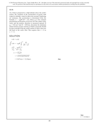33
© 2016 Pearson Education, Inc., Upper Saddle River, NJ. All rights reserved. This material is protected under all copyright laws as they currently
exist. No portion of this material may be reproduced, in any form or by any means, without permission in writing from the publisher.
12–33.
As a body is projected to a high altitude above the earth’s
surface, the variation of the acceleration of gravity with
respect to altitude y must be taken into account. Neglecting
air resistance, this acceleration is determined from the
formula , where is the constant
gravitational acceleration at sea level, R is the radius of the
earth, and the positive direction is measured upward. If
and , determine the minimum
initial velocity (escape velocity) at which a projectile should
be shot vertically from the earth’s surface so that it does not
fall back to the earth. Hint: This requires that as
y : q.
v = 0
R = 6356 km
g0 = 9.81 ms2
g0
a = -g0[R2
(R + y)2
]
SOLUTION
Ans.
= 11167 ms = 11.2 kms
= 22(9.81)(6356)(10)3
v = 22g0 R
v2
2
2
0
y
=
g0 R2
R + y
2
q
0
L
0
y
v dv = -g0R
2
L
q
0
dy
(R + y)
2
v dv = a dy
Ans:
v = 11.2 kms
 