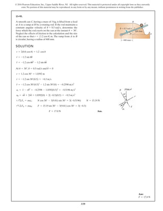 339
© 2016 Pearson Education, Inc., Upper Saddle River, NJ. All rights reserved. This material is protected under all copyright laws as they currently
exist. No portion of this material may be reproduced, in any form or by any means, without permission in writing from the publisher.
13–95.
SOLUTION
At ,
Ans.
F = 17.0 N
+a©Fu = mau; F + 15.19 sin 30° - 3(9.81) cos 30° = 3(-0.3)
+Q©Fr = mar; N cos 30° - 3(9.81) sin 30° = 3(-0.5196) N = 15.19 N
au = ru
$
+ 2r
#
u
#
= 1.0392(0) + 2(-0.3)(0.5) = -0.3 ms2
ar = r
$
- ru
# 2
= -0.2598 - 1.0392(0.5)2
= -0.5196 ms2
r
$
= -1.2 cos 30°(0.5)2
- 1.2 sin 30°(0) = -0.2598 ms2
r
#
= -1.2 sin 30°(0.5) = -0.3 ms
r = 1.2 cos 30° = 1.0392 m
u
#
= 0.5 rads and u
$
= 0
u = 30°
r
$
= -1.2 cos uu
# 2
- 1.2 sin uu
$
r
#
= -1.2 sin uu
#
r = 2(0.6 cos u) = 1.2 cos u
A smooth can C, having a mass of 3 kg, is lifted from a feed
at A to a ramp at B by a rotating rod. If the rod maintains a
constant angular velocity of determine the
force which the rod exerts on the can at the instant
Neglect the effects of friction in the calculation and the size
of the can so that The ramp from A to B
is circular, having a radius of 600 mm.
r = 11.2 cos u2 m.
u = 30°.
u
#
= 0.5 rads,
600 mm
600 mm
B
A
C
u 0.5 rad/s
· r
u
Ans:
F = 17.0 N
 