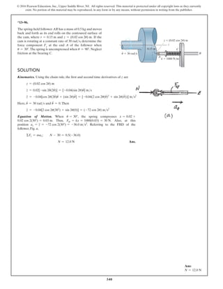 340
© 2016 Pearson Education, Inc., Upper Saddle River, NJ. All rights reserved. This material is protected under all copyright laws as they currently
exist. No portion of this material may be reproduced, in any form or by any means, without permission in writing from the publisher.
*13–96.
The spring-held follower AB has a mass of 0.5 kg and moves
back and forth as its end rolls on the contoured surface of
the cam, where r = 0.15 m and z = (0.02 cos 2u) m. If the
cam is rotating at a constant rate of 30 rads, determine the
force component Fz at the end A of the follower when
u = 30°. The spring is uncompressed when u = 90°. Neglect
friction at the bearing C.
z
0.15 m
z  (0.02 cos 2 ) m

k  1000 N/m
A
C
B

·
 30 rad/s
Solution
Kinematics. Using the chain rule, the first and second time derivatives of z are
z = (0.02 cos 2u) m
z
#
= 0.02[-sin 2u
#
(2u
#
)] = [-0.04(sin 2u)u
#
] ms
z
$
= -0.04[cos 2u(2u
#
)u
#
+ (sin 2u)u
$
] = [-0.04(2 cos 2u(u
#
)2
+ sin 2u(u
$
))] ms2
Here, u
#
= 30 rads and u
$
= 0.Then
z
$
= -0.04[2 cos 2u(302
) + sin 2u(0)] = (-72 cos 2u) ms2
Equation of Motion. When u = 30°, the spring compresses x = 0.02 +
0.02 cos 2(30°) = 0.03 m. Thus, Fsp = kx = 1000(0.03) = 30 N. Also, at this
position az = z
$
= -72 cos 2(30°) = -36.0 ms2
. Referring to the FBD of the
follower, Fig. a,
ΣFz = maz; N - 30 = 0.5(-36.0)
N = 12.0 N Ans.
Ans:
N = 12.0 N
 