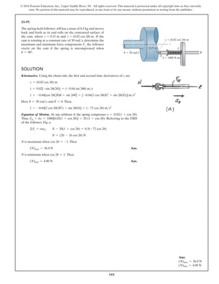 341
© 2016 Pearson Education, Inc., Upper Saddle River, NJ. All rights reserved. This material is protected under all copyright laws as they currently
exist. No portion of this material may be reproduced, in any form or by any means, without permission in writing from the publisher.
Ans:
(N)max = 36.0 N
(N)min = 4.00 N
13–97.
The spring-held follower AB has a mass of 0.5 kg and moves
back and forth as its end rolls on the contoured surface of
the cam, where r = 0.15 m and z = (0.02 cos 2u) m. If the
cam is rotating at a constant rate of 30 rads, determine the
maximum and minimum force components Fz the follower
exerts on the cam if the spring is uncompressed when
u = 90°.
Solution
Kinematics. Using the chain rule, the first and second time derivatives of z are
z = (0.02 cos 2u) m
z
#
= 0.02[-sin 2u(2u
#
)] = (-0.04 sin 2uu
#
) ms
z
$
= -0.04[cos 2u(2u
#
)u
#
+ sin 2uu
$
] = [-0.04(2 cos 2u(u
#
)2
+ sin 2u(u
$
))] ms2
Here u
#
= 30 rads and u
$
= 0.Then,
z
$
= -0.04[2 cos 2u(302
) + sin 2u(0)] = (-72 cos 2u) ms2
Equation of Motion. At any arbitrary u, the spring compresses x = 0.02(1 + cos 2u).
Thus, Fsp = kx = 1000[0.02(1 + cos 2u)] = 20 (1 + cos 2u). Referring to the FBD
of the follower, Fig. a,
ΣFz = maz; N - 20(1 + cos 2u) = 0.5(-72 cos 2u)
N = (20 - 16 cos 2u) N
N is maximum when cos 2u = -1.Then
(N)max = 36.0 N Ans.
N is minimum when cos 2u = 1. Then
(N)min = 4.00 N Ans.
z
0.15 m
z  (0.02 cos 2 ) m

k  1000 N/m
A
C
B

·
 30 rad/s
 