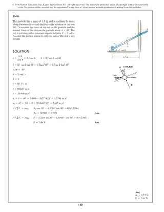 342
© 2016 Pearson Education, Inc., Upper Saddle River, NJ. All rights reserved. This material is protected under all copyright laws as they currently
exist. No portion of this material may be reproduced, in any form or by any means, without permission in writing from the publisher.
Solution
r =
0.5
cos u
= 0.5 sec u,  r
#
= 0.5 sec u tan uu
#
r
$
= 0.5 sec u tan uu
$
+ 0.5 sec3
uu
#2
+ 0.5 sec u tan2
uu
#2
At u = 30°.
u
#
= 2 rads
u
$
= 0
r = 0.5774 m
r
#
= 0.6667 ms
r
$
= 3.8490 ms2
ar = r
$
- ru
#2
= 3.8490 - 0.5774(2)2
= 1.5396 ms2
au = ru
$
+ 2r
#
u
#
= 0 + 2(0.6667)(2) = 2.667 ms2
+QΣFr = mar; NP cos 30° - 0.5(9.81)sin 30° = 0.5(1.5396)
NP = 3.7208 = 3.72 N Ans.
+aΣFu = mau; F - 3.7208 sin 30° - 0.5(9.81) cos 30° = 0.5(2.667)
F = 7.44 N Ans.
13–98.
The particle has a mass of 0.5 kg and is confined to move
along the smooth vertical slot due to the rotation of the arm
OA. Determine the force of the rod on the particle and the
normal force of the slot on the particle when u = 30°. The
rod is rotating with a constant angular velocity u
.
= 2 rads.
Assume the particle contacts only one side of the slot at any
instant.
Ans:
Ns = 3.72 N
Fr = 7.44 N
0.5 m
O
A
r
u = 2 rad/s
u
 