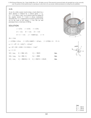 343
© 2016 Pearson Education, Inc., Upper Saddle River, NJ. All rights reserved. This material is protected under all copyright laws as they currently
exist. No portion of this material may be reproduced, in any form or by any means, without permission in writing from the publisher.
13–99.
A car of a roller coaster travels along a track which for a
short distance is defined by a conical spiral, ,
, where r and z are in meters and in radians. If
the angular motion is always maintained,
determine the components of reaction exerted on the
car by the track at the instant . The car and
passengers have a total mass of 200 kg.
z = 6 m
r, u, z
u
#
= 1 rads
u
u = -1.5z
r = 3
4z
r
z
θ
SOLUTION
At ,
Ans.
Ans.
Ans.
©Fz = maz; Fz - 200(9.81) = 0 Fz = 1962 N = 1.96 kN
©Fu = mau; Fu = 200(-1) Fu = -200N
©Ft = mar; Fr = 200(-4.5) Fr = -900 N
az = z
$
= 0
au = ru
$
+ 2r
#
u
#
= 4.5(0) + 2(-0.5)(1) = -1 ms2
at = r
$
- ru
# 2
= 0 - 4.5(1)2
= -4.5 ms2
r = 0.75(6) = 4.5 m r
#
= 0.75(-0.6667) = -0.5 ms r
$
= 0.75(0) = 0 u
$
= 0
z = 6 m
u
#
= 1 = -1.5z
#
z
#
= -0.6667 ms z
$
= 0
u = -1.5z u
#
= -1.5z
#
u
$
= -1.5z
$
r = 0.75z r
#
= 0.75z
#
r
$
= 0.75z
$
Ans:
Fr = -900 N
Fu = -200 N
Fz = 1.96 kN
 