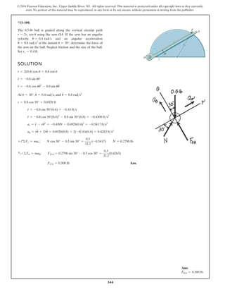 344
© 2016 Pearson Education, Inc., Upper Saddle River, NJ. All rights reserved. This material is protected under all copyright laws as they currently
exist. No portion of this material may be reproduced, in any form or by any means, without permission in writing from the publisher.
*13–100.
SOLUTION
At , , and
Ans.
FOA = 0.300 lb
a+©Fu = mau; FOA + 0.2790 sin 30° - 0.5 cos 30° =
0.5
32.2
(0.4263)
+Q©Fr = mar; N cos 30° - 0.5 sin 30° =
0.5
32.2
(-0.5417) N = 0.2790 lb
au = ru
$
+ 2r
#
u
#
= 0.6928(0.8) + 2(-0.16)(0.4) = 0.4263 fts2
ar = r
$
- ru
# 2
= -0.4309 - 0.6928(0.4)2
= -0.5417 fts2
r
$
= -0.8 cos 30°(0.4)2
- 0.8 sin 30°(0.8) = -0.4309 fts2
r
#
= -0.8 sin 30°(0.4) = -0.16 fts
r = 0.8 cos 30° = 0.6928 ft
u
$
= 0.8 rads2
u
#
= 0.4 rads
u = 30°
r
$
= -0.8 cos uu
# 2
- 0.8 sin uu
$
r
#
= -0.8 sin uu
#
r = 2(0.4) cos u = 0.8 cos u
The 0.5-lb ball is guided along the vertical circular path
using the arm OA. If the arm has an angular
velocity and an angular acceleration
at the instant , determine the force of
the arm on the ball. Neglect friction and the size of the ball.
Set .
rc = 0.4 ft
u = 30°
u
$
= 0.8 rads2
u
#
= 0.4 rads
r = 2rc cos u
P
r
u
A
O
rc
Ans:
FOA = 0.300 lb
 