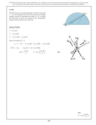 345
© 2016 Pearson Education, Inc., Upper Saddle River, NJ. All rights reserved. This material is protected under all copyright laws as they currently
exist. No portion of this material may be reproduced, in any form or by any means, without permission in writing from the publisher.
13–101.
The ball of mass m is guided along the vertical circular path
using the arm OA. If the arm has a constant
angular velocity , determine the angle at which
the ball starts to leave the surface of the semicylinder.
Neglect friction and the size of the ball.
u … 45°
u
#
0
r = 2rc cos u
SOLUTION
Since is constant, .
Ans.
tan u =
4rc u
# 2
0
g
u = tan-1
¢
4rc u
# 2
0
g
≤
+Q©Fr = mar; -mg sin u = m(-4rc cos uu
# 2
0)
ar = r
$
- ru
# 2
= -2rc cos uu
# 2
0 - 2rc cos uu
# 2
0 = -4rc cos uu
# 2
0
u
$
= 0
u
#
r
$
= -2rc cos uu
# 2
- 2rc sin uu
$
r
#
= -2rc sin uu
#
r = 2rc cos u
P
r
u
A
O
rc
Ans:
u = tan-1
a
4rcu2
0
#
g
b
 