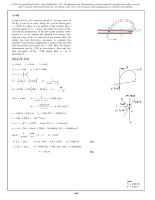 346
© 2016 Pearson Education, Inc., Upper Saddle River, NJ. All rights reserved. This material is protected under all copyright laws as they currently
exist. No portion of this material may be reproduced, in any form or by any means, without permission in writing from the publisher.
13–102.
SOLUTION
At
Ans.
Ans.
F = 3.92 N
+ T©Fu = mau ; -F + 0.4(9.81) + 0.883 sin 17.66° = 0.4(0.6698)
;
+ ©Fr = mar ; -N cos 17.66° = 0.4(-2.104) N = 0.883 N
tan c =
r
drdu
=
0.6u
0.6
= u = p c = 72.34°
au = ru
$
+ 2r
#
u
#
= 0.6p(-0.2954) + 2(0.6066)(1.011) = 0.6698 ms2
ar = r
$
- ru
# 2
= -0.1772 - 0.6p(1.011)2
= -2.104 ms2
r
$
= 0.6(-0.2954) = -0.1772 ms2
r = 0.6(p) = 0.6 p m r
#
= 0.6(1.011) = 0.6066 ms
u
$
= -
(p)(1.011)2
1 + p2
= -0.2954 rads2
u = p rad, u
#
=
2
0.621 + p2
= 1.011 rads
0 = 0.72u
#
u
$
+ 0.36a2uu
# 3
+ 2u2
u
#
u
$
b u
$
= -
uu
# 2
1 + u2
22
= a0.6u
#
b
2
+ a0.6uu
#
b
2
u
#
=
2
0.621 + u2
v2
= r
# 2
+ arub
2
vr = r
#
= 0.6u
#
vu = ru
#
= 0.6uu
#
r = 0.6u r
#
= 0.6u r
$
= 0.6u
$
Using a forked rod, a smooth cylinder P, having a mass of
0.4 kg, is forced to move along the vertical slotted path
where is in radians. If the cylinder has a
constant speed of determine the force of the
rod and the normal force of the slot on the cylinder at the
instant Assume the cylinder is in contact with
only one edge of the rod and slot at any instant. Hint: To
obtain the time derivatives necessary to compute the
cylinder’s acceleration components and take the first
and second time derivatives of Then, for further
information, use Eq. 12–26 to determine Also, take the
time derivative of Eq. 12–26, noting that to
determine u
$
.
v
#
C = 0,
u
#
.
r = 0.6u.
au,
ar
u = p rad.
vC = 2 ms,
u
r = 10.6u2 m,
r
P
r 0.6u
u p
Ans:
N = 0.883 N
F = 3.92 N
 