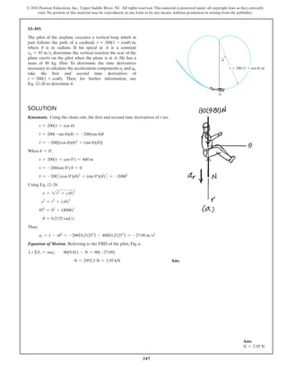 347
© 2016 Pearson Education, Inc., Upper Saddle River, NJ. All rights reserved. This material is protected under all copyright laws as they currently
exist. No portion of this material may be reproduced, in any form or by any means, without permission in writing from the publisher.
Solution
Kinematic. Using the chain rule, the first and second time derivatives of r are
r = 200(1 + cos u)
r
#
= 200(-sin u)(u
#
) = -200(sin u)u
#
r
$
= -200[(cos u)(u
#
)2
+ (sin u)(u
$
)]
When u = 0°,
r = 200(1 + cos 0°) = 400 m
r
#
= -200(sin 0°) u
#
= 0
r
$
= -2003(cos 0°)(u
#
)2
+ (sin 0°)(u
$
)4 = -200u
#2
Using Eq. 12–26
v = 2r
# 2
+ (ru
#
)2
v2
= r
# 2
+ (ru
#
)2
852
= 02
+ (400u
#
)2
u
#
= 0.2125 rads
Thus,
ar = r
$
- ru
#2
= -200(0.21252
) - 400(0.21252
) = -27.09 ms2
Equation of Motion. Referring to the FBD of the pilot, Fig. a,
T +ΣFr = mar; 80(9.81) - N = 80(-27.09)
N = 2952.3 N = 2.95 kN Ans.
13–103.
The pilot of the airplane executes a vertical loop which in
part follows the path of a cardioid, r = 200(1 + cosu) m,
where u is in radians. If his speed at A is a constant
vp = 85 ms, determine the vertical reaction the seat of the
plane exerts on the pilot when the plane is at A. He has a
mass of 80 kg. Hint: To determine the time derivatives
necessary to calculate the acceleration components ar and au,
take the first and second time derivatives of
r = 200(1 + cosu). Then, for further information, use
Eq. 12–26 to determine u
#
.
Ans:
N = 2.95 N
A

r  200 (1  cos ) m

 