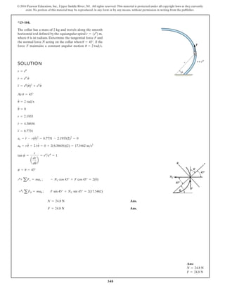 348
© 2016 Pearson Education, Inc., Upper Saddle River, NJ. All rights reserved. This material is protected under all copyright laws as they currently
exist. No portion of this material may be reproduced, in any form or by any means, without permission in writing from the publisher.
*13–104.
The collar has a mass of 2 kg and travels along the smooth
horizontal rod defined by the equiangular spiral
where is in radians. Determine the tangential force F and
the normal force N acting on the collar when if the
force F maintains a constant angular motion u
#
= 2 rads.
u = 45°,
u
r = 1eu
2 m,
SOLUTION
At
Ans.
Ans.
F = 24.8 N
N = 24.8 N
+aaFu = mau ; F sin 45° + NC sin 45° = 2(17.5462)
Q+ aFr = mar ; - NC cos 45° + F cos 45° = 2(0)
c = u = 45°
tan c =
r
a
dr
du
# b
= eu
eu
= 1
au = ru
$
+ 2r
#
u
#
= 0 + 2(4.38656)(2) = 17.5462 ms2
ar = r
$
- r(u
#
)2
= 8.7731 - 2.1933(2)2
= 0
r
$
= 8.7731
r
#
= 4.38656
r = 2.1933
u
$
= 0
u
#
= 2 rads
u = 45°
r
$
= eu
(u
#
)2
+ eu
u
#
r
#
= eu
u
#
r = eu
r
F
θ
r = eθ
Ans:
N = 24.8 N
F = 24.8 N
 
