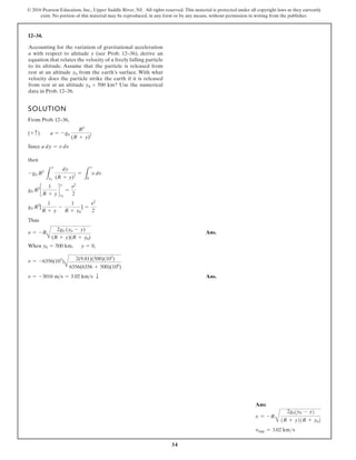 34
© 2016 Pearson Education, Inc., Upper Saddle River, NJ. All rights reserved. This material is protected under all copyright laws as they currently
exist. No portion of this material may be reproduced, in any form or by any means, without permission in writing from the publisher.
12–34.
SOLUTION
F
From Prob. 12–36,
Since
then
Thus
When , ,
Ans.
v = -3016 ms = 3.02 kms T
v = -6356(103
)
A
2(9.81)(500)(103
)
6356(6356 + 500)(106
)
y = 0
y0 = 500 km
v = -R
A
2g0 (y0 - y)
(R + y)(R + y0)
g0 R2
[
1
R + y
-
1
R + y0
] =
v2
2
g0 R2
c
1
R + y
d
y
y0
=
v2
2
-g0 R2
L
y
y0
dy
(R + y)2
=
L
v
0
v dv
a dy = v dv
(+ c) a = -g0
R2
(R + y)2
Accounting for the variation of gravitational acceleration
a with respect to altitude y (see Prob. 12–36), derive an
equation that relates the velocity of a freely falling particle
to its altitude. Assume that the particle is released from
rest at an altitude y0 from the earth’s surface. With what
velocity does the particle strike the earth if it is released
from rest at an altitude y0 = 500 km? Use the numerical
data in Prob. 12–36.
Ans:
v = -R
B
2g0(y0 - y)
(R + y)(R + y0)
vimp = 3.02 kms
 Ans.
 