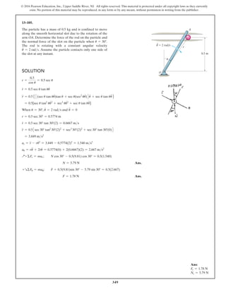 349
© 2016 Pearson Education, Inc., Upper Saddle River, NJ. All rights reserved. This material is protected under all copyright laws as they currently
exist. No portion of this material may be reproduced, in any form or by any means, without permission in writing from the publisher.
Solution
r =
0.5
cos u
= 0.5 sec u
r
#
= 0.5 sec u tan uu
#
r
$
= 0.55 3(sec u tan uu
#
)tan u + sec u(sec2
uu
#
)4u
#
+ sec u tan uu
$
6
= 0.5[sec u tan2
uu
#2
+ sec3
uu
#2
+ sec u tan uu
$
]
When u = 30°, u
#
= 2 rads and u
$
= 0
r = 0.5 sec 30° = 0.5774 m
r
#
= 0.5 sec 30° tan 30°(2) = 0.6667 ms
r
$
= 0.53sec 30° tan2
30°(2)2
+ sec3
30°(2)2
+ sec 30° tan 30°(0)4
= 3.849 ms2
ar = r
$
- ru
#2
= 3.849 - 0.5774(2)2
= 1.540 ms2
au = ru
$
+ 2r
#
u
#
= 0.5774(0) + 2(0.6667)(2) = 2.667 ms2
Q+ ΣFr = mar; N cos 30° - 0.5(9.81) cos 30° = 0.5(1.540)
N = 5.79 N Ans.
+RΣFu = mau; F + 0.5(9.81)sin 30° - 5.79 sin 30° = 0.5(2.667)
F = 1.78 N Ans.
13–105.
The particle has a mass of 0.5 kg and is confined to move
along the smooth horizontal slot due to the rotation of the
arm OA. Determine the force of the rod on the particle and
the normal force of the slot on the particle when u = 30°.
The rod is rotating with a constant angular velocity
u
.
= 2 rads. Assume the particle contacts only one side of
the slot at any instant.
Ans:
Fr = 1.78 N
Ns = 5.79 N
0.5 m
O
A
r
u
·
u  2 rad/s
 