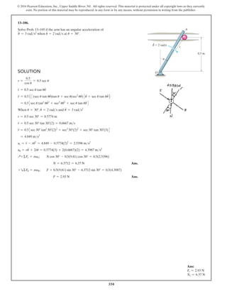 350
© 2016 Pearson Education, Inc., Upper Saddle River, NJ. All rights reserved. This material is protected under all copyright laws as they currently
exist. No portion of this material may be reproduced, in any form or by any means, without permission in writing from the publisher.
Solution
r =
0.5
cos u
= 0.5 sec u
r
#
= 0.5 sec u tan uu
#
r
$
= 0.55 3(sec u tan uu
#
)tan u + sec u(sec2
uu
#
)4u
#
+ sec u tan uu
$
6
= 0.53sec u tan2
uu
#2
+ sec3
uu
#2
+ sec u tan uu
$
4
When u = 30°, u
#
= 2 rads and u
$
= 3 rads2
r = 0.5 sec 30° = 0.5774 m
r
#
= 0.5 sec 30° tan 30°(2) = 0.6667 ms
r
$
= 0.53sec 30° tan2
30°(2)2
+ sec3
30°(2)2
+ sec 30° tan 30°(3)4
= 4.849 ms2
ar = r
$
- ru
#2
= 4.849 - 0.5774(2)2
= 2.5396 ms2
au = ru
$
+ 2r
#
u
#
= 0.5774(3) + 2(0.6667)(2) = 4.3987 ms2
Q+ΣFr = mar; N cos 30° - 0.5(9.81) cos 30° = 0.5(2.5396)
	  N = 6.3712 = 6.37 N Ans.
+RΣFu = mau; F + 0.5(9.81) sin 30° - 6.3712 sin 30° = 0.5(4.3987)
	  F = 2.93 N Ans.
13–106.
Solve Prob. 13–105 if the arm has an angular acceleration of
u
$
= 3 rads2
when u
#
= 2 rads at u = 30°.
Ans:
Fr = 2.93 N
Ns = 6.37 N
0.5 m
O
A
r
u
·
u  2 rad/s
 
